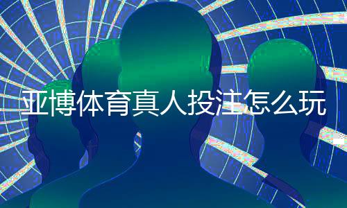 亚博体育真人投注怎么玩？新手入门规则与实战技巧全面教学