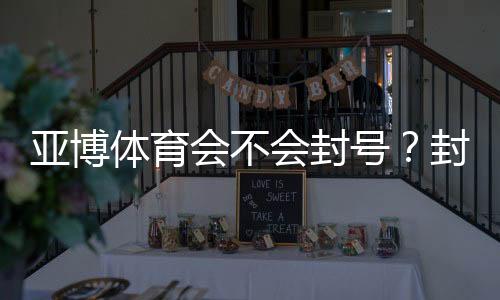 亚博体育会不会封号？封号原因、预防措施与申诉步骤全解析