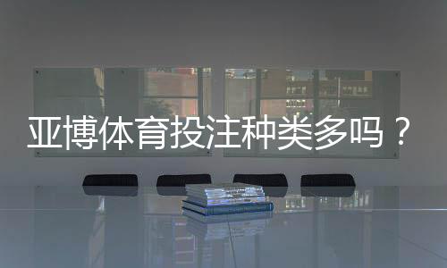 亚博体育投注种类多吗？平台常见玩法全面解析与新手下注指南