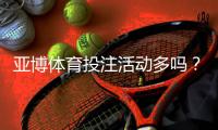 亚博体育投注活动多吗？最新优惠活动汇总与参与领取攻略