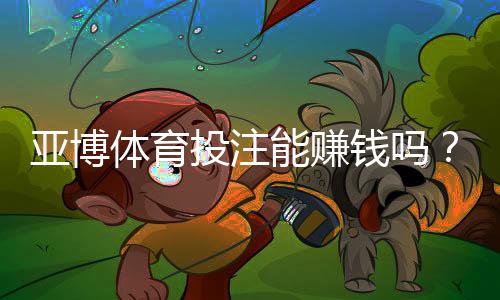 亚博体育投注能赚钱吗？真相解析、盈利技巧与风险避坑指南