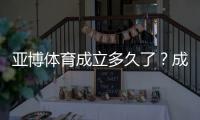 亚博体育成立多久了？成立时间、发展历程与运营资质全解析
