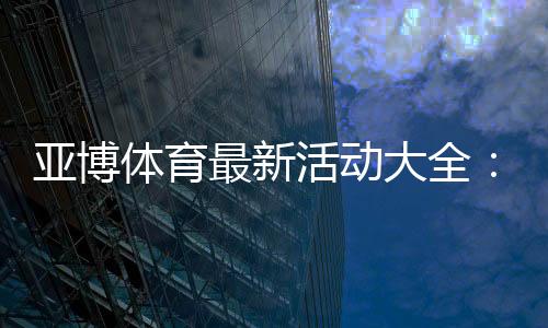 亚博体育最新活动大全:优惠类型、领取步骤与注意事项一文看懂