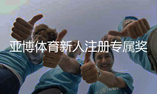 亚博体育新人注册专属奖励怎么领取？新手福利领取流程与注意事项
