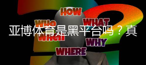 亚博体育是黑平台吗？真相揭秘：资质认证、用户口碑与维权指南
