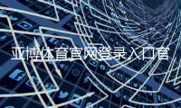 亚博体育官网登录入口官方指南：2026最新登录注册步骤与安全防诈攻略