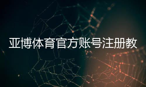 亚博体育官方账号注册教程:手机与网页版图文步骤、验证方式及常见问题