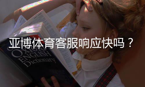 亚博体育客服响应快吗？真实响应速度测评与常见问题快速处理攻略