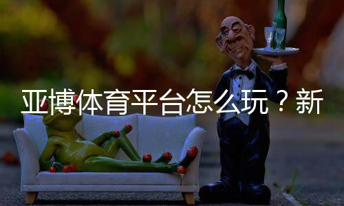 亚博体育平台怎么玩?新手注册、充值与玩法全攻略
