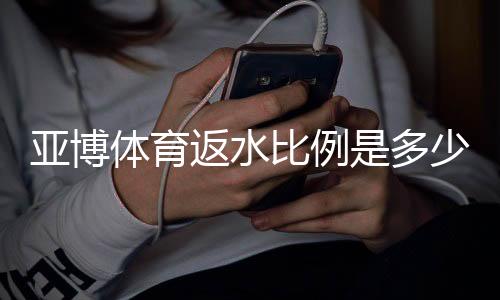 亚博体育返水比例是多少？新手必看返水率计算与领取技巧