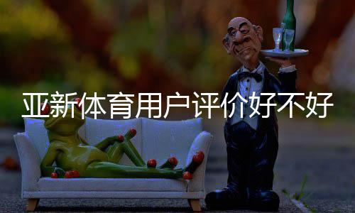 亚新体育用户评价好不好？真实口碑、玩法体验与提现安全全面解析
