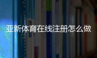 亚新体育在线注册怎么做？新手注册流程与注意事项一看就懂