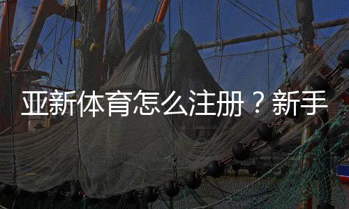 亚新体育怎么注册?新手注册步骤图文教程(手机电脑通用)
