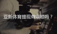 亚新体育提现有限额吗？提现规则、限额说明与快速到账攻略