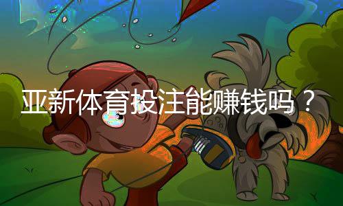 亚新体育投注能赚钱吗？真实盈利解析、玩法技巧与风险防范