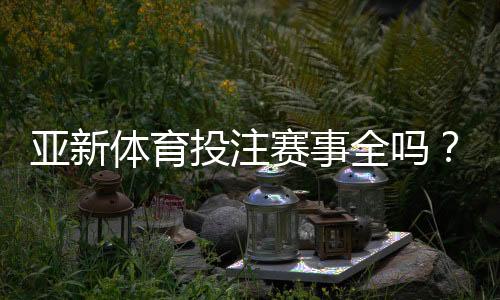 亚新体育投注赛事全吗？平台赛事覆盖、更新频率与投注攻略全面解析