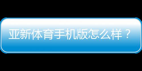 亚新体育手机版怎么样？2026最新版全面评测：功能、下载、安全与使用体验解析