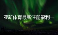 亚新体育最新注册福利一文看懂：注册优惠、领取条件与常见问题