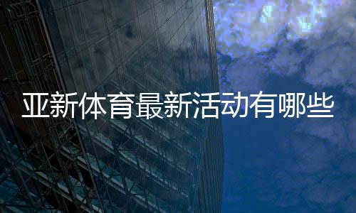 亚新体育最新活动有哪些？优惠详情、领取攻略与常见注意事项