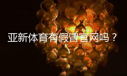 亚新体育有假冒官网吗？快速识别真假官网与防骗攻略