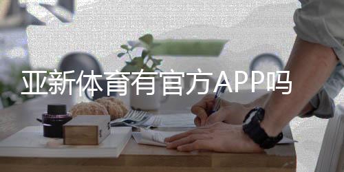 亚新体育有官方APP吗?官方下载入口、真假识别与安装使用全攻略