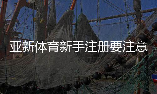 亚新体育新手注册要注意什么?注册流程、身份验证与安全注意事项详解