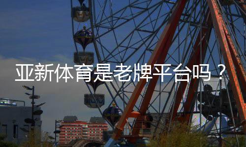 亚新体育是老牌平台吗？2026最新资质、口碑与安全性深度评测