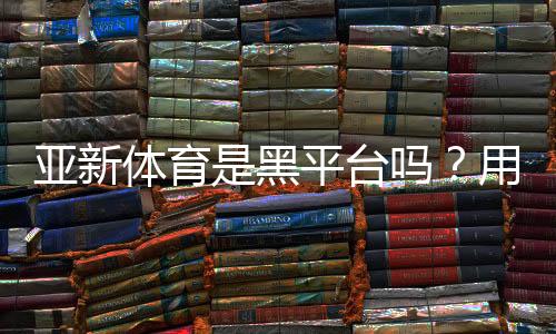 亚新体育是黑平台吗？用户评价、投诉记录与安全风险全解析