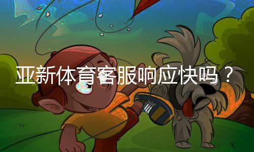 亚新体育客服响应快吗？真实体验与响应速度全面评测