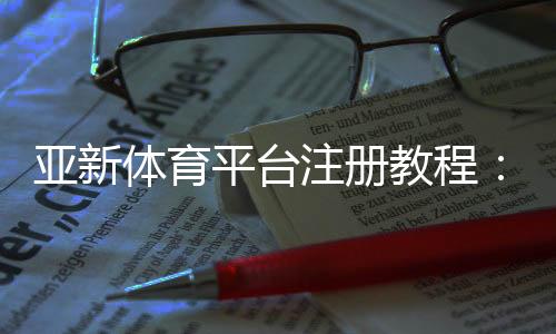 亚新体育平台注册教程:新手注册步骤、实名认证与常见问题详解