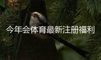 今年会体育最新注册福利是什么？新用户领取步骤与注意事项全攻略