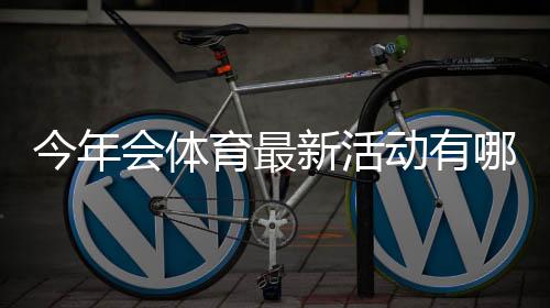 今年会体育最新活动有哪些？时间、亮点与参与攻略一文看懂