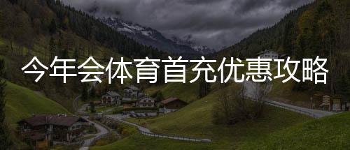 今年会体育首充优惠攻略:最新活动、领取步骤与注意事项