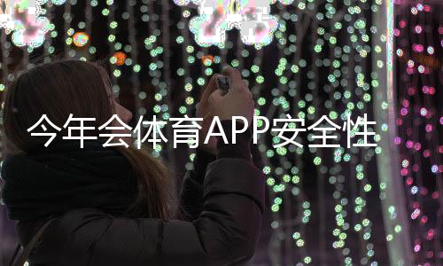 今年会体育APP安全性如何？隐私保护、支付与使用风险全面评测