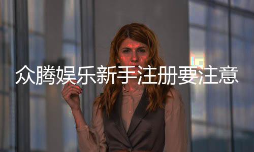 众腾娱乐新手注册要注意什么？5大关键事项助你顺利开局