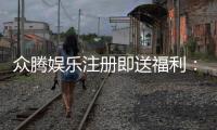 众腾娱乐注册即送福利：新人专享豪礼首存加赠888元