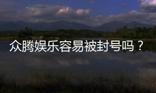 众腾娱乐容易被封号吗？资深玩家揭秘防封技巧与平台稳定性