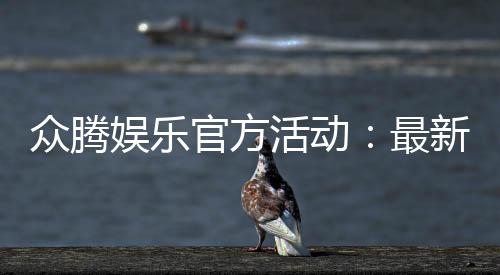 众腾娱乐官方活动:最新优惠与独家福利等你来拿