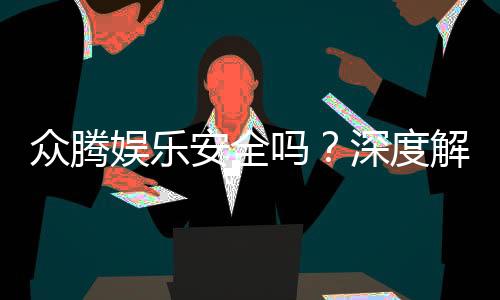 众腾娱乐安全吗?深度解析平台可靠性与玩家体验