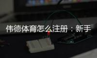 伟德体育怎么注册：新手必看2026最新手机与电脑详细注册步骤