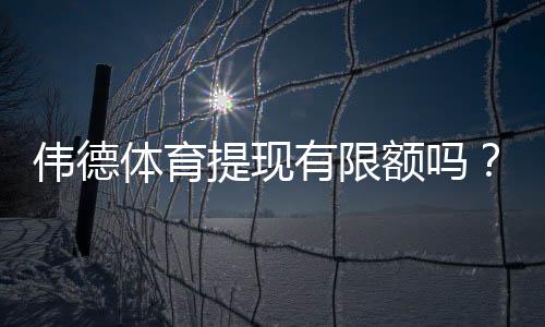 伟德体育提现有限额吗？最新提现额度、手续费与到账速度全面解析