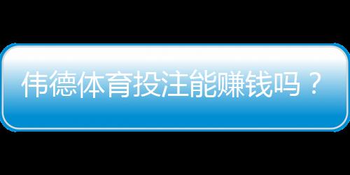 伟德体育投注能赚钱吗？真实回报、风险评估与新手攻略