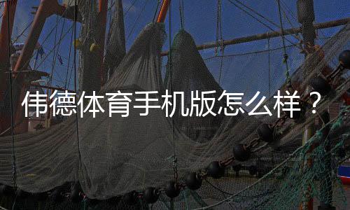 伟德体育手机版怎么样？真实测评：界面体验、赔率优势、充值提现与安全性