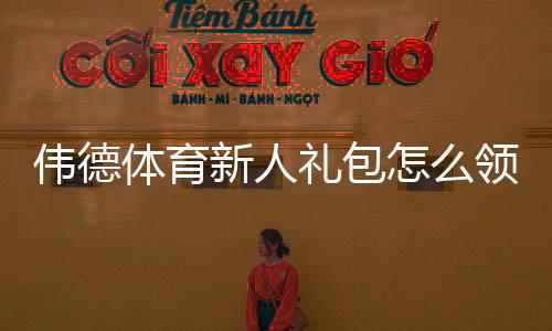 伟德体育新人礼包怎么领？最新注册优惠、使用规则与领取攻略