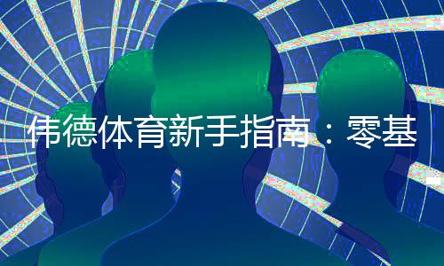 伟德体育新手指南：零基础注册、充值、投注与提款全流程教学