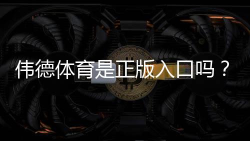 伟德体育是正版入口吗?官网真假识别与安全登录全攻略
