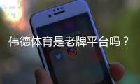 伟德体育是老牌平台吗？平台背景、资质与用户口碑全面解析