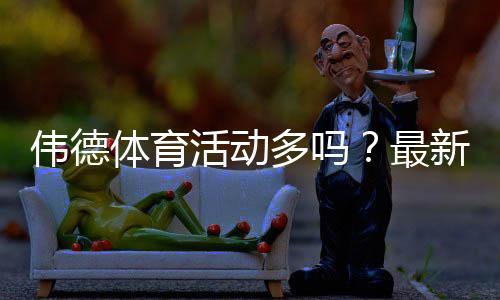 伟德体育活动多吗？最新优惠、活动频率与参与攻略全面解析