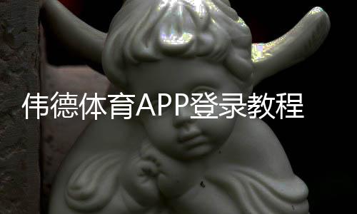 伟德体育APP登录教程：安卓iOS下载、账号注册与常见问题一步到位