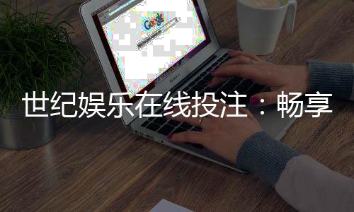世纪娱乐在线投注：畅享安全便捷的真人娱乐新体验